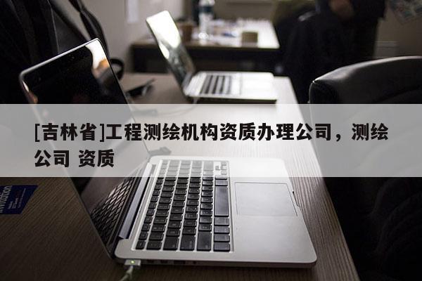 [吉林省]工程測繪機構資質辦理公司，測繪公司 資質
