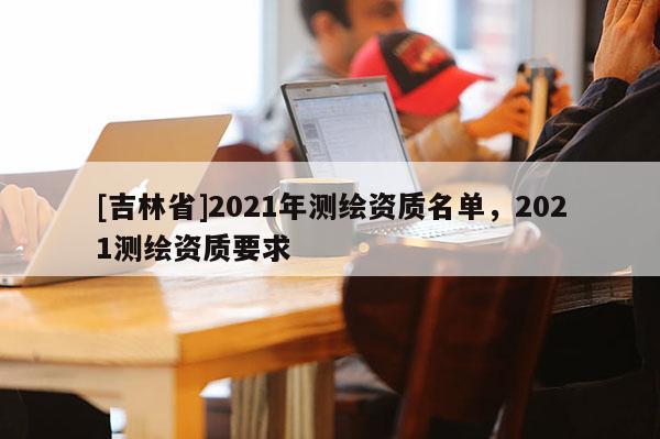[吉林省]2021年測繪資質(zhì)名單，2021測繪資質(zhì)要求