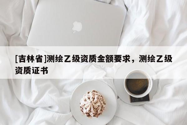 [吉林省]測繪乙級(jí)資質(zhì)金額要求，測繪乙級(jí)資質(zhì)證書