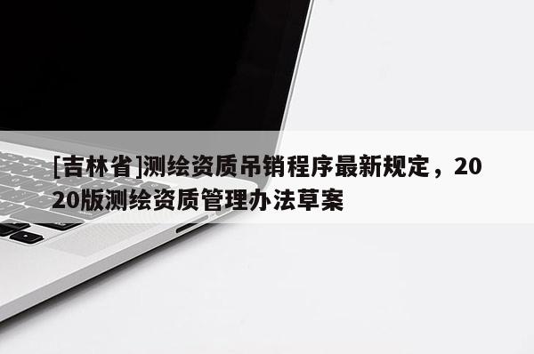 [吉林省]測繪資質吊銷程序最新規定，2020版測繪資質管理辦法草案