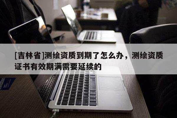 [吉林省]測(cè)繪資質(zhì)到期了怎么辦，測(cè)繪資質(zhì)證書有效期滿需要延續(xù)的