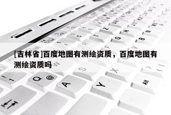 [吉林省]百度地圖有測繪資質，百度地圖有測繪資質嗎