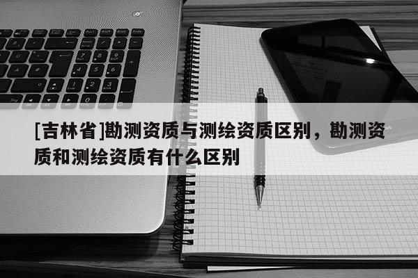 [吉林省]勘測資質(zhì)與測繪資質(zhì)區(qū)別，勘測資質(zhì)和測繪資質(zhì)有什么區(qū)別