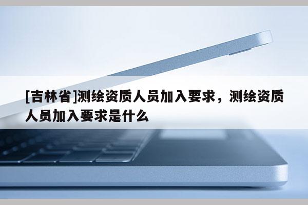 [吉林省]測(cè)繪資質(zhì)人員加入要求，測(cè)繪資質(zhì)人員加入要求是什么