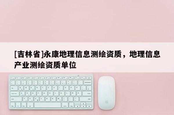 [吉林省]永康地理信息測繪資質(zhì)，地理信息產(chǎn)業(yè)測繪資質(zhì)單位