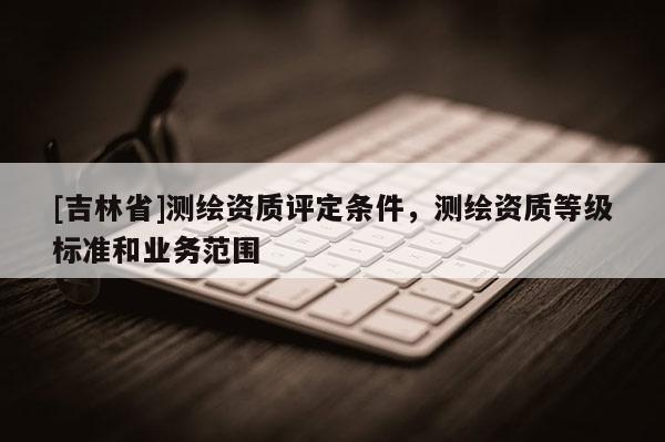 [吉林省]測繪資質評定條件，測繪資質等級標準和業務范圍