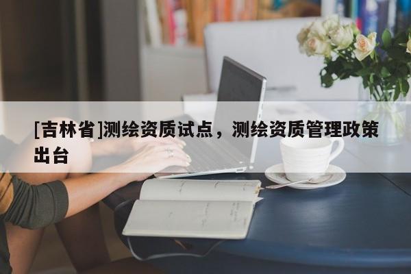 [吉林省]測繪資質(zhì)試點，測繪資質(zhì)管理政策出臺