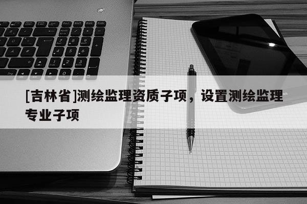 [吉林省]測(cè)繪監(jiān)理資質(zhì)子項(xiàng)，設(shè)置測(cè)繪監(jiān)理專業(yè)子項(xiàng)