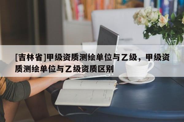 [吉林省]甲級資質測繪單位與乙級，甲級資質測繪單位與乙級資質區別