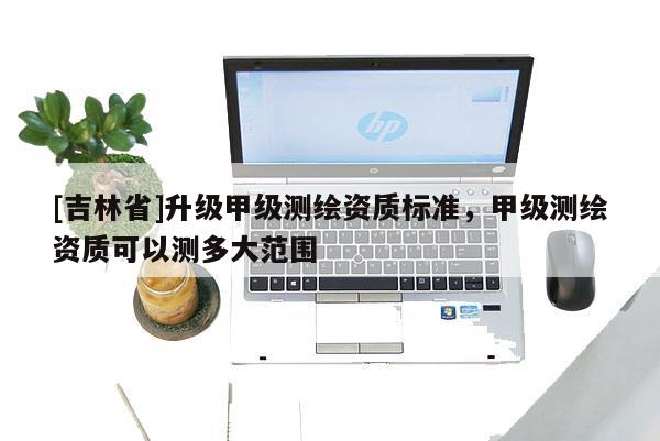 [吉林省]升級甲級測繪資質標準，甲級測繪資質可以測多大范圍