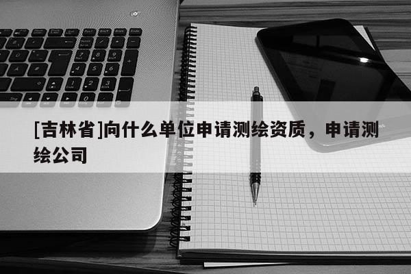 [吉林省]向什么單位申請測繪資質(zhì)，申請測繪公司