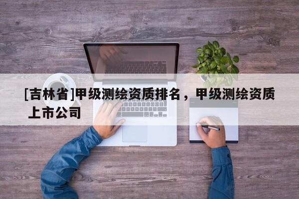 [吉林省]甲級測繪資質(zhì)排名，甲級測繪資質(zhì) 上市公司