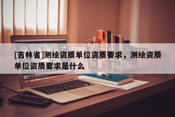 [吉林省]測繪資質單位資質要求，測繪資質單位資質要求是什么