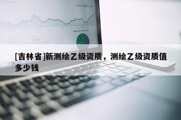 [吉林省]新測繪乙級資質，測繪乙級資質值多少錢