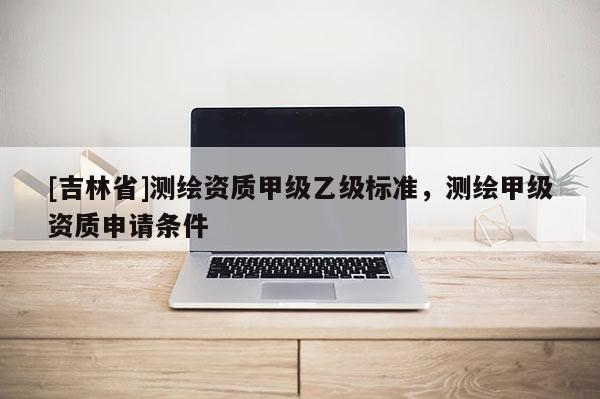 [吉林省]測繪資質甲級乙級標準，測繪甲級資質申請條件