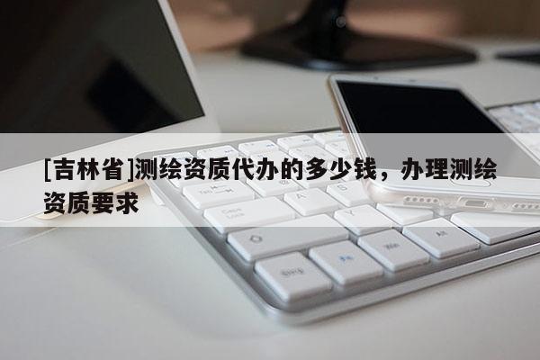 [吉林省]測繪資質代辦的多少錢，辦理測繪資質要求