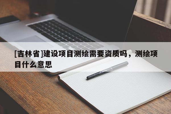 [吉林省]建設(shè)項(xiàng)目測(cè)繪需要資質(zhì)嗎，測(cè)繪項(xiàng)目什么意思