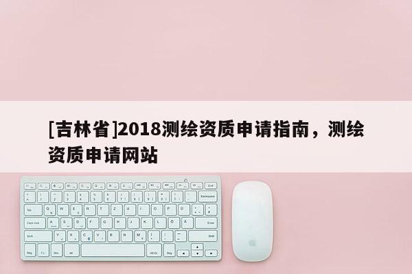 [吉林省]2018測繪資質申請指南，測繪資質申請網站