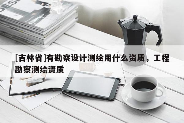 [吉林省]有勘察設計測繪用什么資質，工程勘察測繪資質