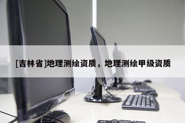 [吉林省]地理測繪資質，地理測繪甲級資質