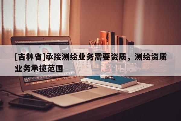 [吉林省]承接測繪業務需要資質，測繪資質業務承攬范圍