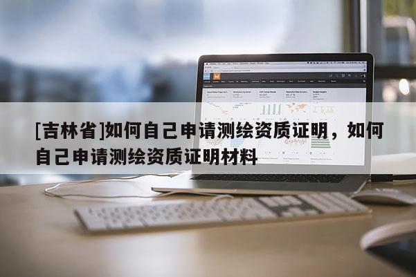 [吉林省]如何自己申請(qǐng)測(cè)繪資質(zhì)證明，如何自己申請(qǐng)測(cè)繪資質(zhì)證明材料