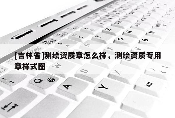[吉林省]測繪資質章怎么樣，測繪資質專用章樣式圖