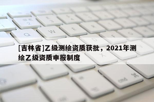 [吉林省]乙級測繪資質(zhì)獲批，2021年測繪乙級資質(zhì)申報制度