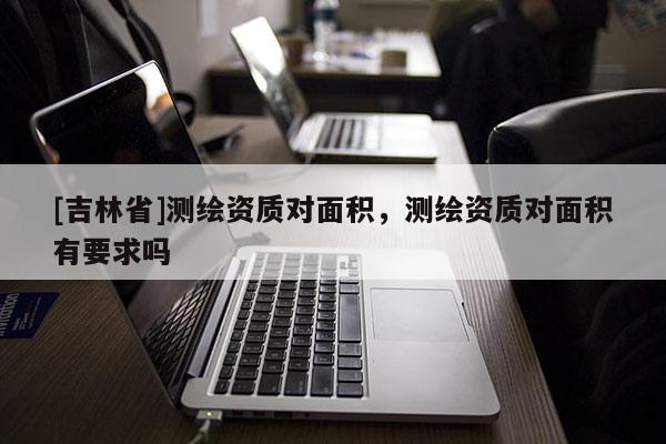 [吉林省]測繪資質對面積，測繪資質對面積有要求嗎