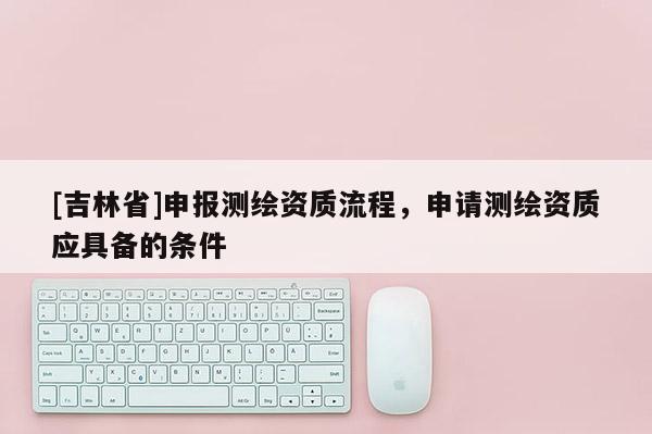 [吉林省]申報測繪資質流程，申請測繪資質應具備的條件