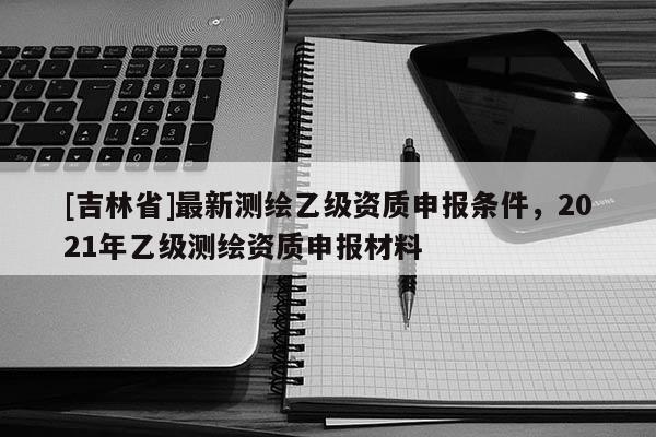 [吉林省]最新測(cè)繪乙級(jí)資質(zhì)申報(bào)條件，2021年乙級(jí)測(cè)繪資質(zhì)申報(bào)材料