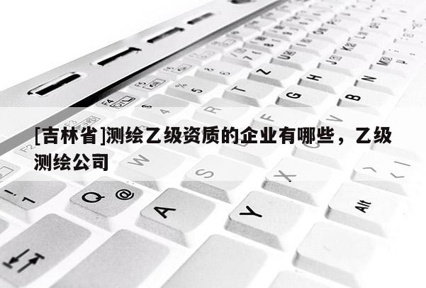 [吉林省]測繪乙級資質的企業有哪些，乙級測繪公司