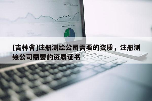 [吉林省]注冊測繪公司需要的資質，注冊測繪公司需要的資質證書