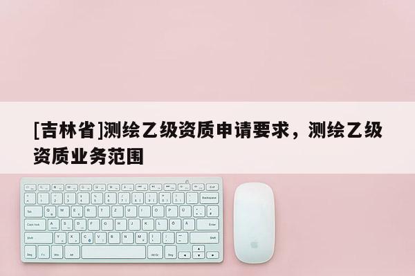 [吉林省]測繪乙級資質申請要求，測繪乙級資質業務范圍