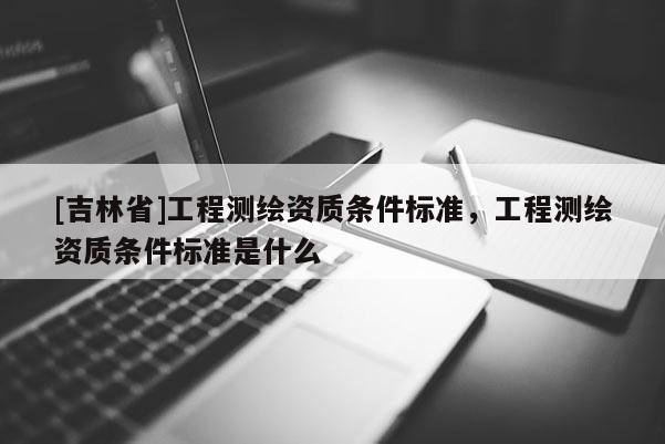 [吉林省]工程測繪資質條件標準，工程測繪資質條件標準是什么