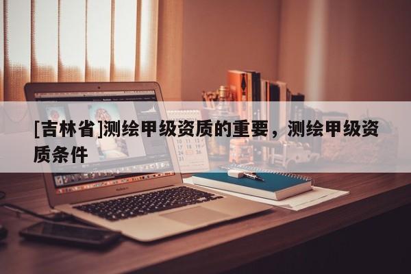 [吉林省]測繪甲級資質的重要，測繪甲級資質條件