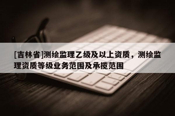 [吉林省]測繪監(jiān)理乙級(jí)及以上資質(zhì)，測繪監(jiān)理資質(zhì)等級(jí)業(yè)務(wù)范圍及承攬范圍