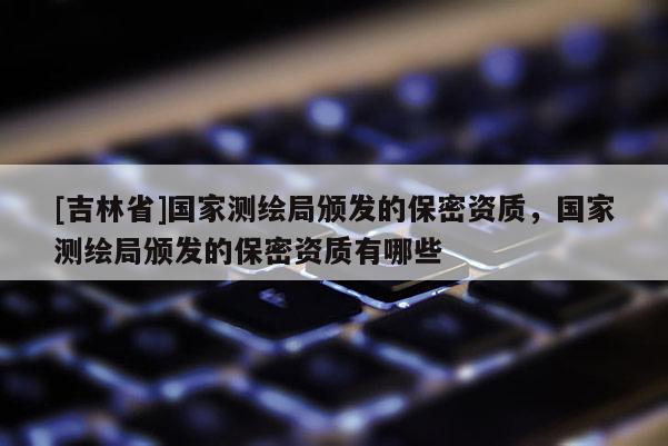 [吉林省]國家測繪局頒發的保密資質，國家測繪局頒發的保密資質有哪些