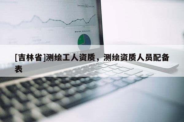 [吉林省]測繪工人資質(zhì)，測繪資質(zhì)人員配備表