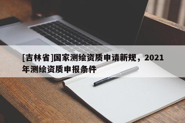 [吉林省]國家測繪資質申請新規，2021年測繪資質申報條件