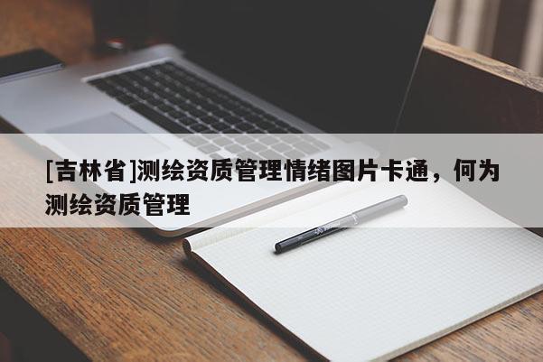 [吉林省]測繪資質管理情緒圖片卡通，何為測繪資質管理