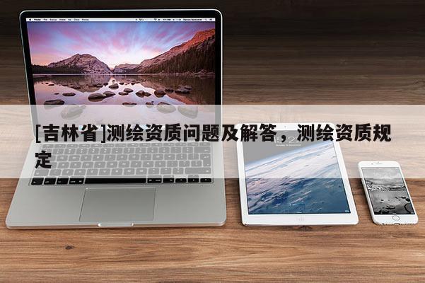 [吉林省]測繪資質問題及解答，測繪資質規定