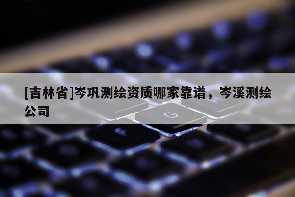 [吉林省]岑鞏測繪資質哪家靠譜，岑溪測繪公司