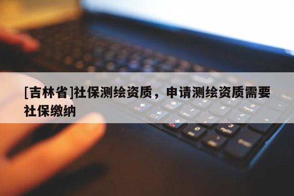 [吉林省]社保測繪資質(zhì)，申請測繪資質(zhì)需要社保繳納