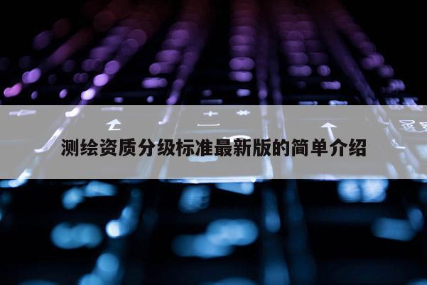 測(cè)繪資質(zhì)分級(jí)標(biāo)準(zhǔn)最新版的簡(jiǎn)單介紹
