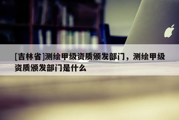 [吉林省]測繪甲級資質頒發部門，測繪甲級資質頒發部門是什么