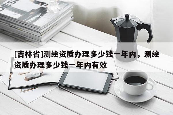 [吉林省]測繪資質辦理多少錢一年內，測繪資質辦理多少錢一年內有效
