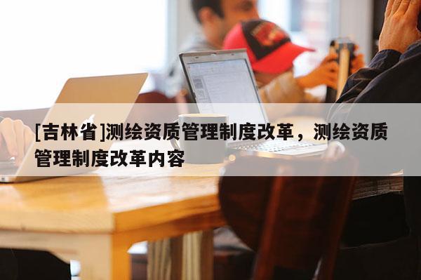 [吉林省]測繪資質管理制度改革，測繪資質管理制度改革內容