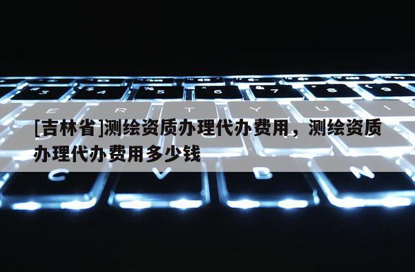 [吉林省]測繪資質辦理代辦費用，測繪資質辦理代辦費用多少錢