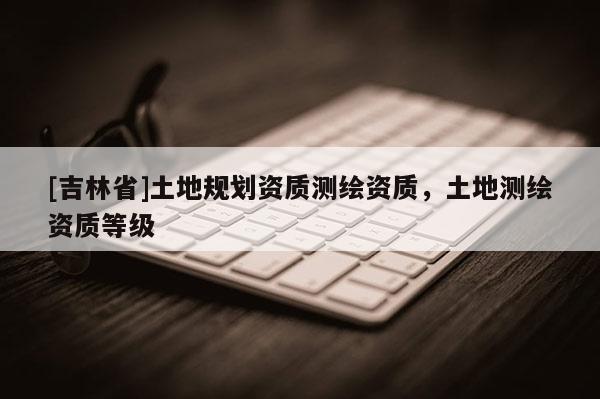 [吉林省]土地規劃資質測繪資質，土地測繪資質等級